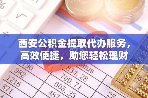 邻水西安公积金提取代办服务，高效便捷，助您轻松理财