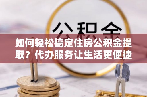 邻水如何轻松搞定住房公积金提取？代办服务让生活更便捷