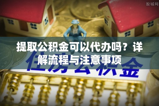 邻水提取公积金可以代办吗？详解流程与注意事项