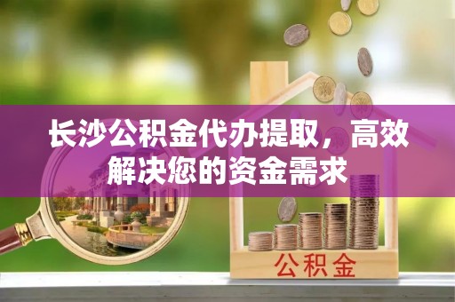 邻水长沙公积金代办提取，高效解决您的资金需求