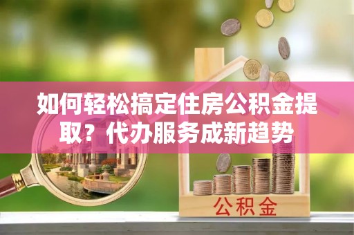 邻水如何轻松搞定住房公积金提取？代办服务成新趋势