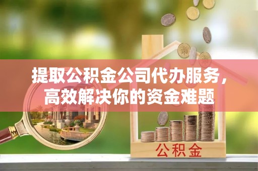 邻水提取公积金公司代办服务，高效解决你的资金难题