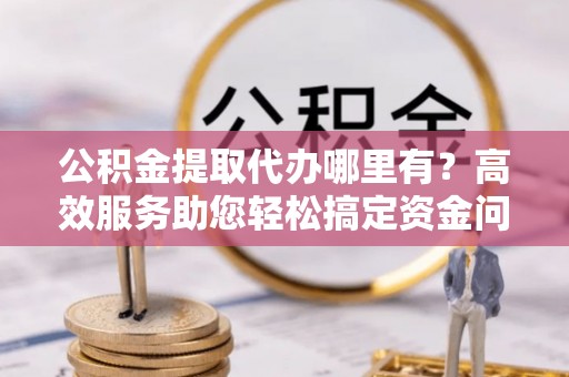 邻水公积金提取代办哪里有？高效服务助您轻松搞定资金问题
