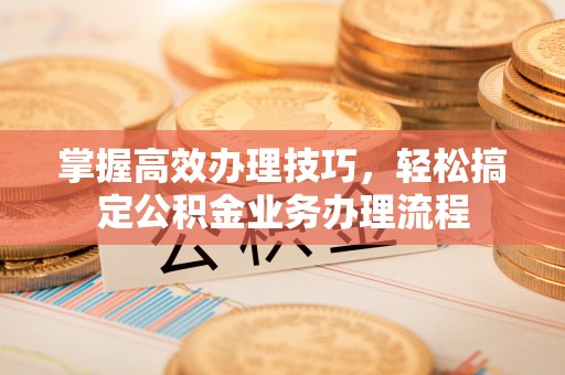 邻水掌握高效办理技巧，轻松搞定公积金业务办理流程