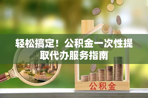 邻水轻松搞定！公积金一次性提取代办服务指南
