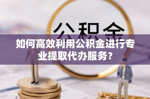 邻水如何高效利用公积金进行专业提取代办服务？