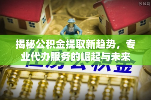 邻水揭秘公积金提取新趋势，专业代办服务的崛起与未来
