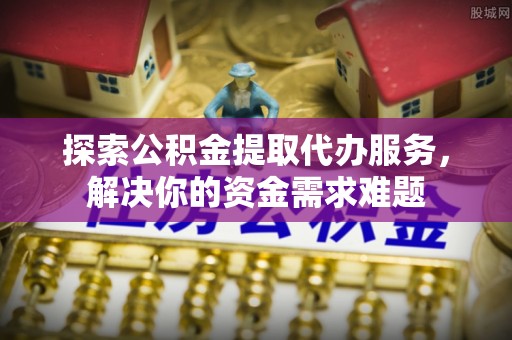 邻水探索公积金提取代办服务，解决你的资金需求难题