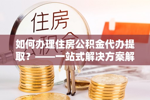 邻水如何办理住房公积金代办提取？——一站式解决方案解析