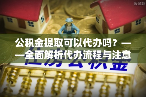 邻水公积金提取可以代办吗？——全面解析代办流程与注意事项