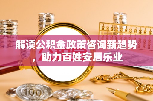 邻水解读公积金政策咨询新趋势，助力百姓安居乐业